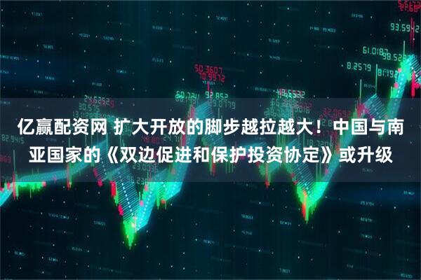 亿赢配资网 扩大开放的脚步越拉越大！中国与南亚国家的《双边促进和保护投资协定》或升级
