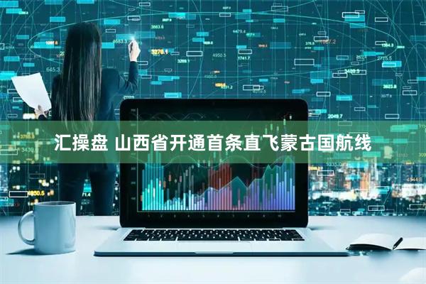 汇操盘 山西省开通首条直飞蒙古国航线
