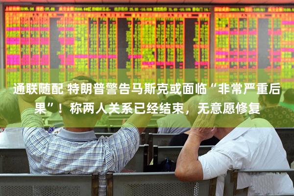 通联随配 特朗普警告马斯克或面临“非常严重后果”！称两人关系已经结束，无意愿修复