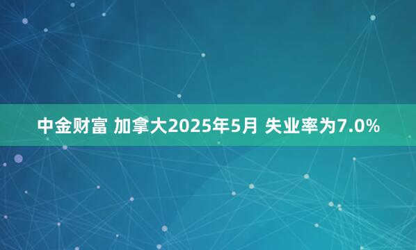 中金财富 加拿大2025年5月 失业率为7.0%