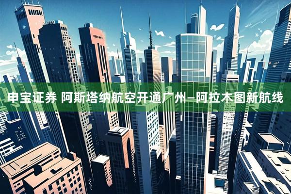 申宝证券 阿斯塔纳航空开通广州—阿拉木图新航线
