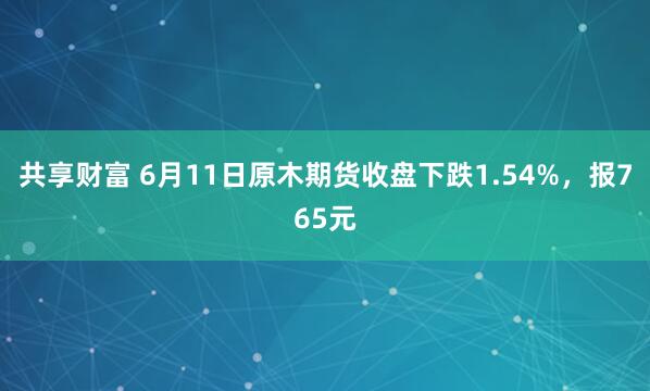 共享财富 6月11日原木期货收盘下跌1.54%，报765元