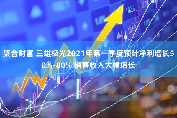 聚合财富 三雄极光2021年第一季度预计净利增长50%-80% 销售收入大幅增长