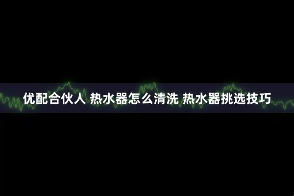 优配合伙人 热水器怎么清洗 热水器挑选技巧