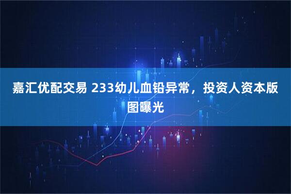 嘉汇优配交易 233幼儿血铅异常，投资人资本版图曝光
