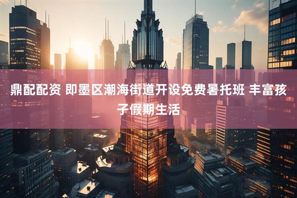 鼎配配资 即墨区潮海街道开设免费暑托班 丰富孩子假期生活