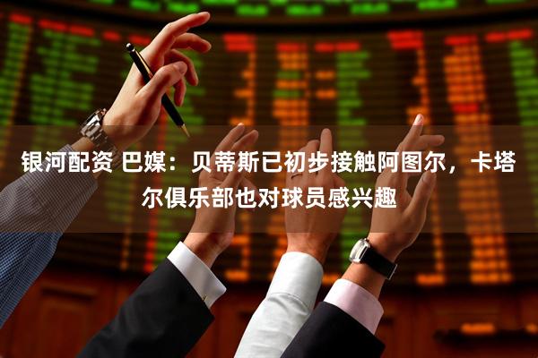 银河配资 巴媒：贝蒂斯已初步接触阿图尔，卡塔尔俱乐部也对球员感兴趣
