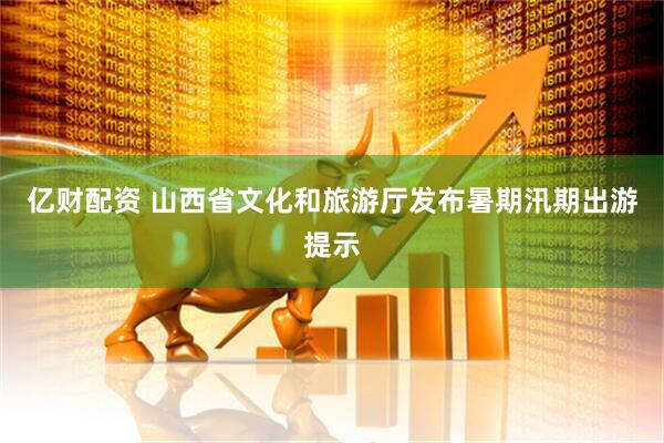 亿财配资 山西省文化和旅游厅发布暑期汛期出游提示