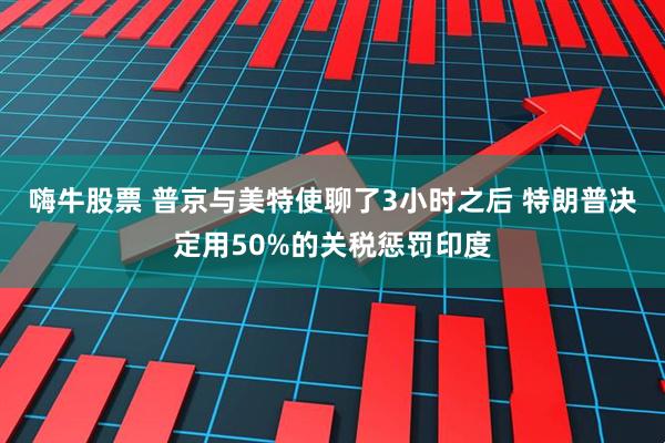 嗨牛股票 普京与美特使聊了3小时之后 特朗普决定用50%的关税惩罚印度