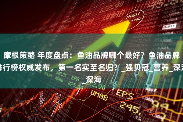 摩根策酪 年度盘点：鱼油品牌哪个最好？鱼油品牌排行榜权威发布，第一名实至名归？_强贝冠_营养_深海