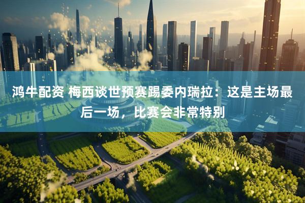 鸿牛配资 梅西谈世预赛踢委内瑞拉：这是主场最后一场，比赛会非常特别