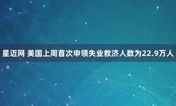星迈网 美国上周首次申领失业救济人数为22.9万人