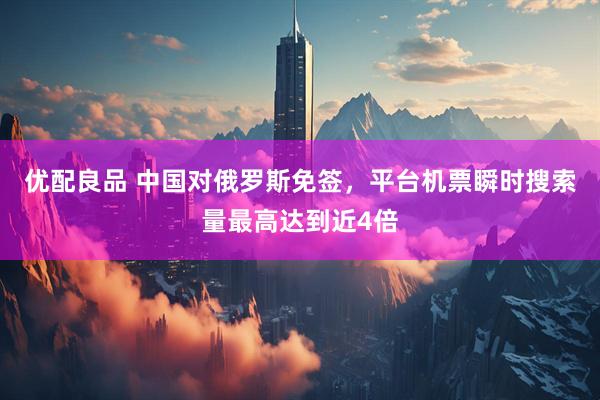 优配良品 中国对俄罗斯免签，平台机票瞬时搜索量最高达到近4倍