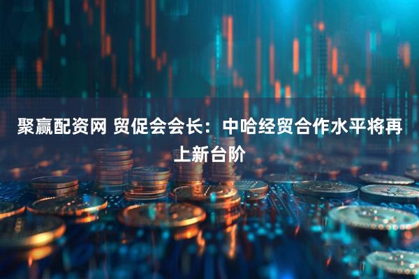 聚赢配资网 贸促会会长：中哈经贸合作水平将再上新台阶