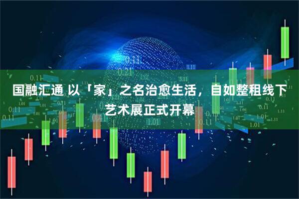 国融汇通 以「家」之名治愈生活，自如整租线下艺术展正式开幕