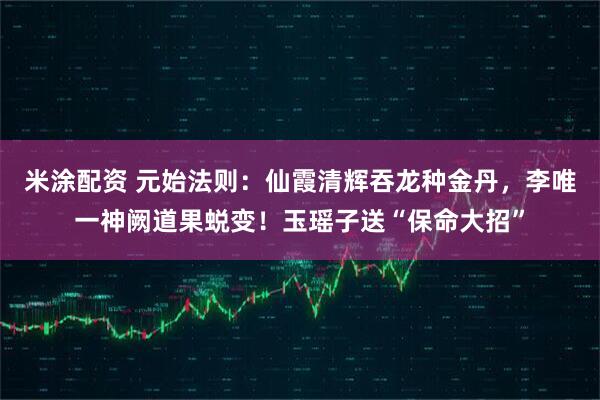 米涂配资 元始法则：仙霞清辉吞龙种金丹，李唯一神阙道果蜕变！玉瑶子送“保命大招”