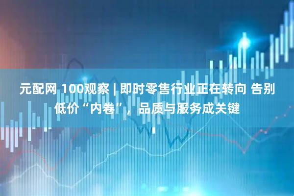 元配网 100观察 | 即时零售行业正在转向 告别低价“内卷”，品质与服务成关键