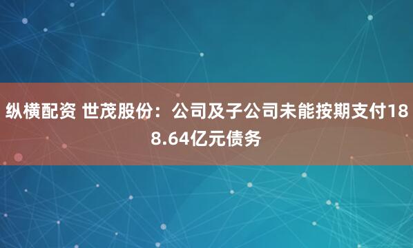 纵横配资 世茂股份：公司及子公司未能按期支付188.64亿元债务