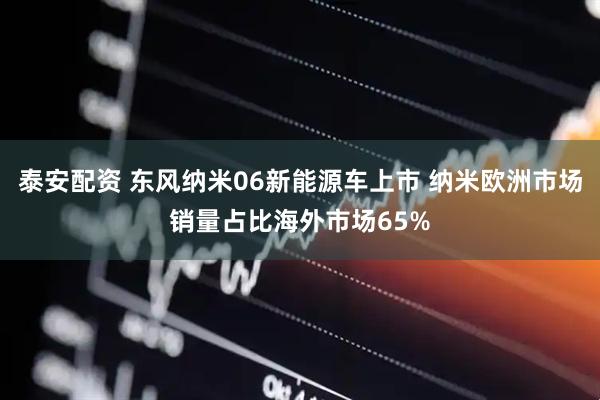 泰安配资 东风纳米06新能源车上市 纳米欧洲市场销量占比海外市场65%