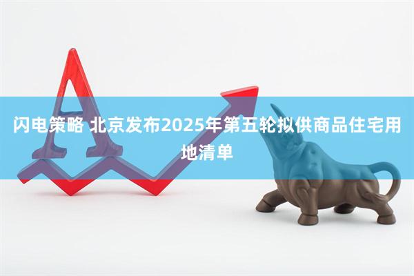 闪电策略 北京发布2025年第五轮拟供商品住宅用地清单