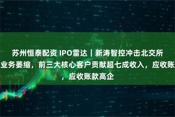 苏州恒泰配资 IPO雷达｜新涛智控冲击北交所：传统业务萎缩，前三大核心客户贡献超七成收入，应收账款高企