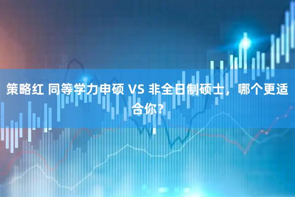 策略红 同等学力申硕 VS 非全日制硕士，哪个更适合你？