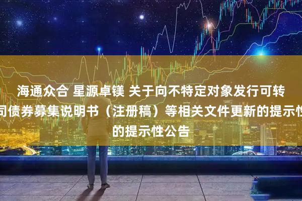 海通众合 星源卓镁 关于向不特定对象发行可转换公司债券募集说明书（注册稿）等相关文件更新的提示性公告